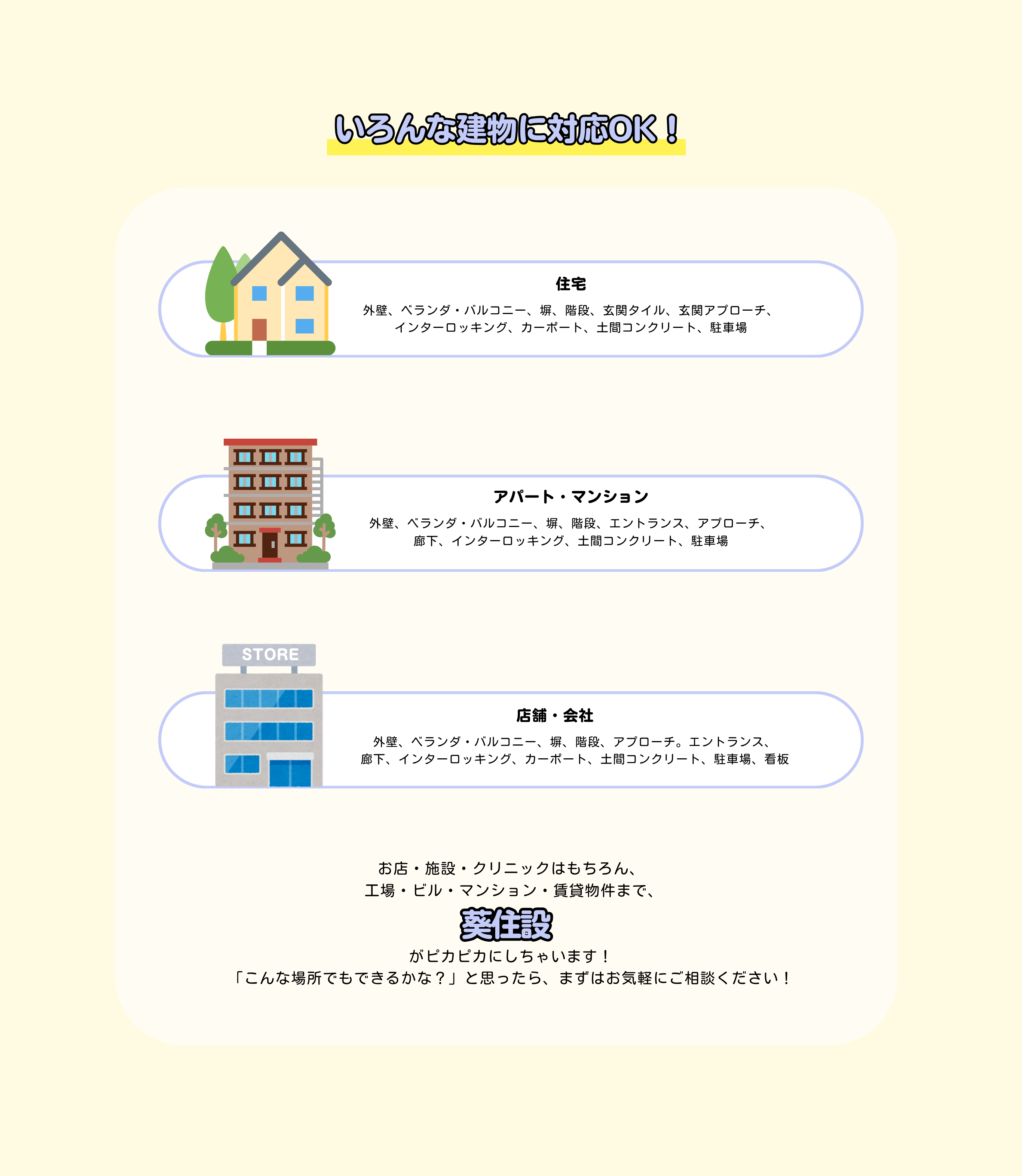 葵住設

住宅
外壁、ベランダ・バルコニー、塀、階段、玄関タイル、玄関アプローチ、
インターロッキング、カーポート、土間コンクリート、駐車場
アパート・マンション
外壁、ベランダ・バルコニー、塀、階段、エントランス、アプローチ、
廊下、インターロッキング、土間コンクリート、駐車場
店舗・会社
外壁、ベランダ・バルコニー、塀、階段、アプローチ。エントランス、
廊下、インターロッキング、カーポート、土間コンクリート、駐車場、看板
STORE