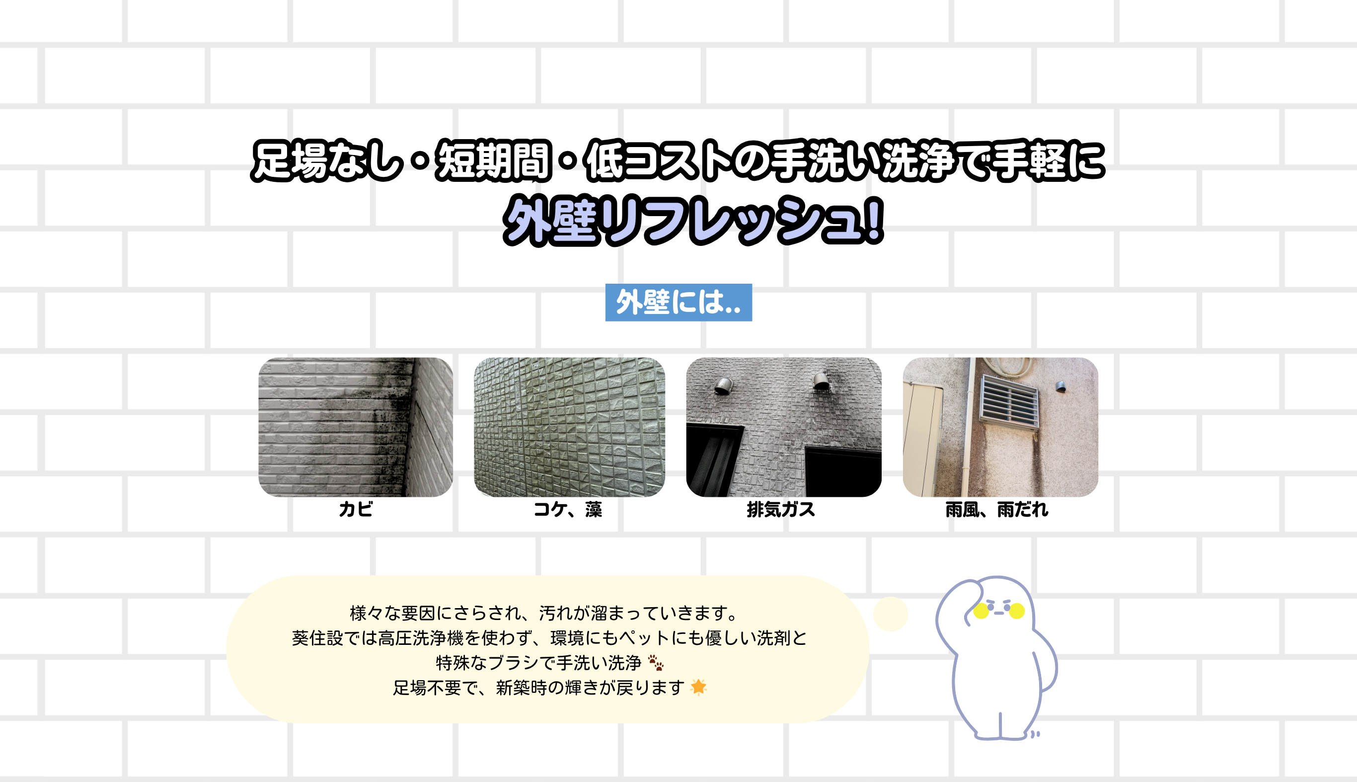 足場なし・短期間・低コストの手洗い洗浄で手軽に
外壁リフレッシュ!
様々な要因にさらされ、汚れが溜まっていきます。 
葵住設では高圧洗浄機を使わず、環境にもペットにも優しい洗剤と
特殊なブラシで手洗い洗浄 🐾
足場不要で、新築時の輝きが戻ります 🌟