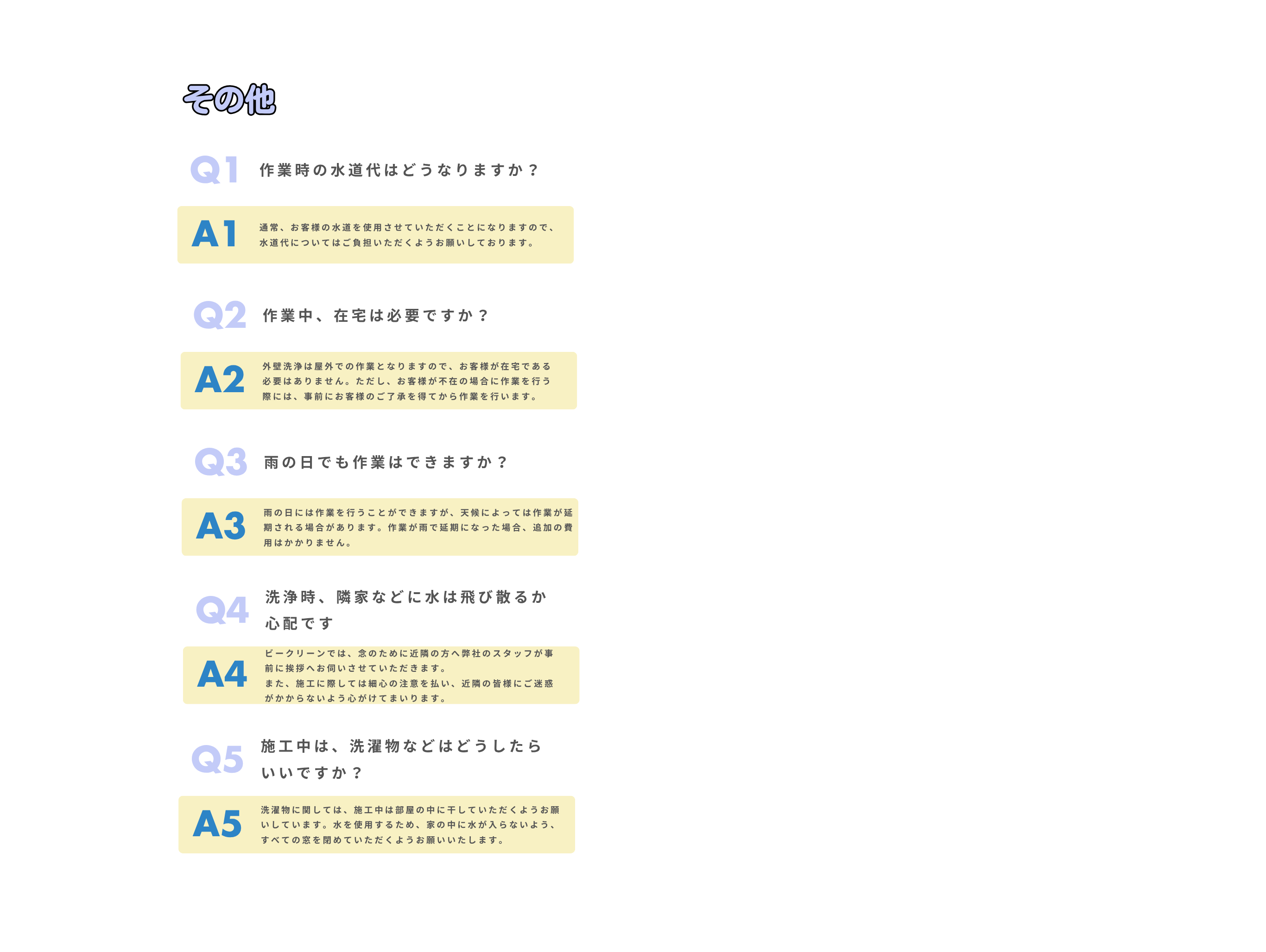 Q1
作業時の水道代はどうなりますか？
通常、お客様の水道を使用させていただくことになりますので、水道代についてはご負担いただくようお願いしております。
A1
Q2
作業中、在宅は必要ですか？
外壁洗浄は屋外での作業となりますので、お客様が在宅である必要はありません。ただし、お客様が不在の場合に作業を行う際には、事前にお客様のご了承を得てから作業を行います。
A2
Q3
雨の日でも作業はできますか？
雨の日には作業を行うことができますが、天候によっては作業が延期される場合があります。作業が雨で延期になった場合、追加の費用はかかりません。
A3
Q4
洗浄時、隣家などに水は飛び散るか心配です
ビークリーンでは、念のために近隣の方へ弊社のスタッフが事前に挨拶へお伺いさせていただきます。
また、施工に際しては細心の注意を払い、近隣の皆様にご迷惑がかからないよう心がけてまいります。
A4
その他
Q5
施工中は、洗濯物などはどうしたらいいですか？
洗濯物に関しては、施工中は部屋の中に干していただくようお願いしています。水を使用するため、家の中に水が入らないよう、すべての窓を閉めていただくようお願いいたします。
A5