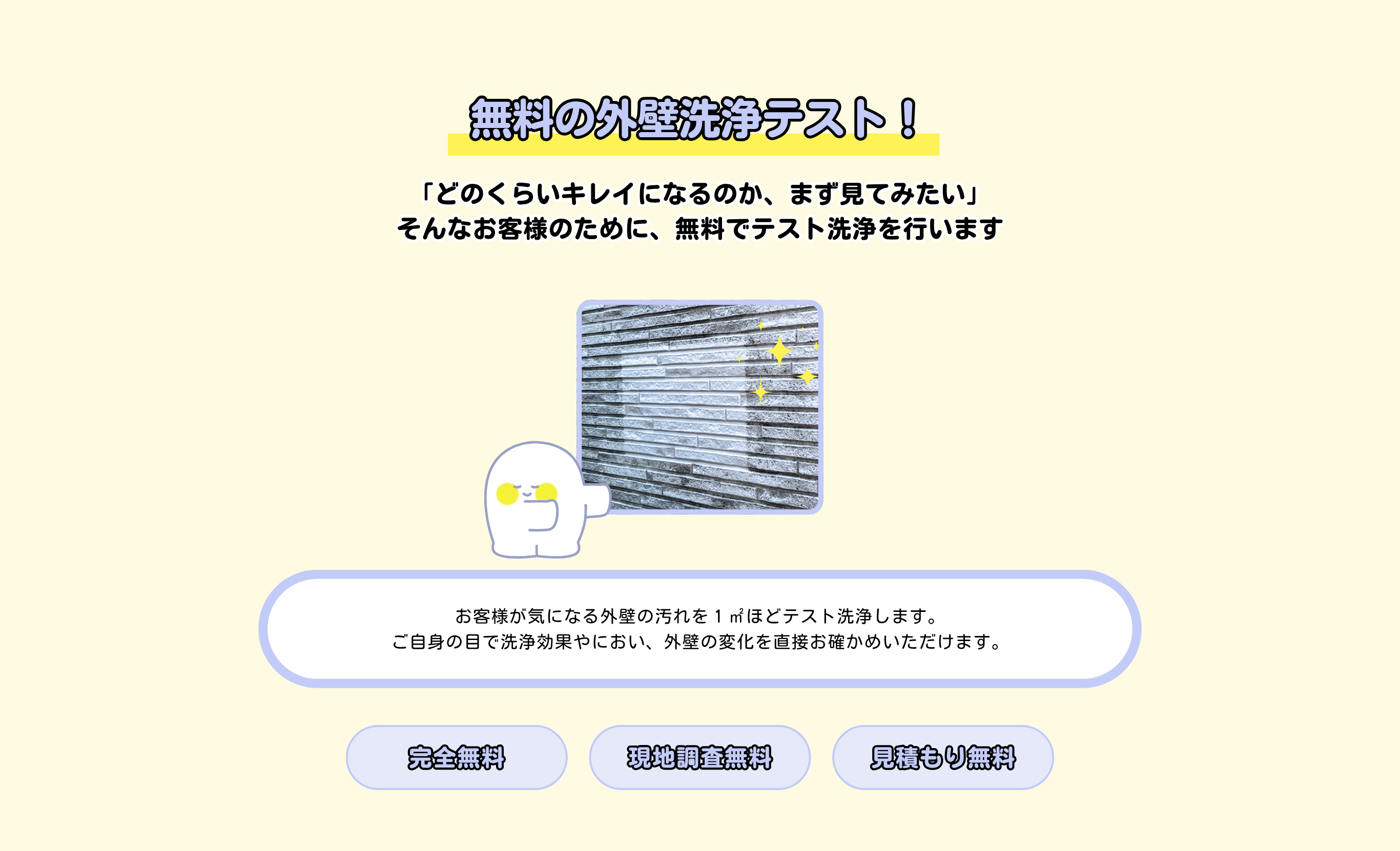 「どのくらいキレイになるのか、まず見てみたい」
そんなお客様のために、無料でテスト洗浄を行います
無料の外壁洗浄テスト！
お客様が気になる外壁の汚れを１㎡ほどテスト洗浄します。
ご自身の目で洗浄効果やにおい、外壁の変化を直接お確かめいただけます。

完全無料
現地調査無料
見積もり無料
