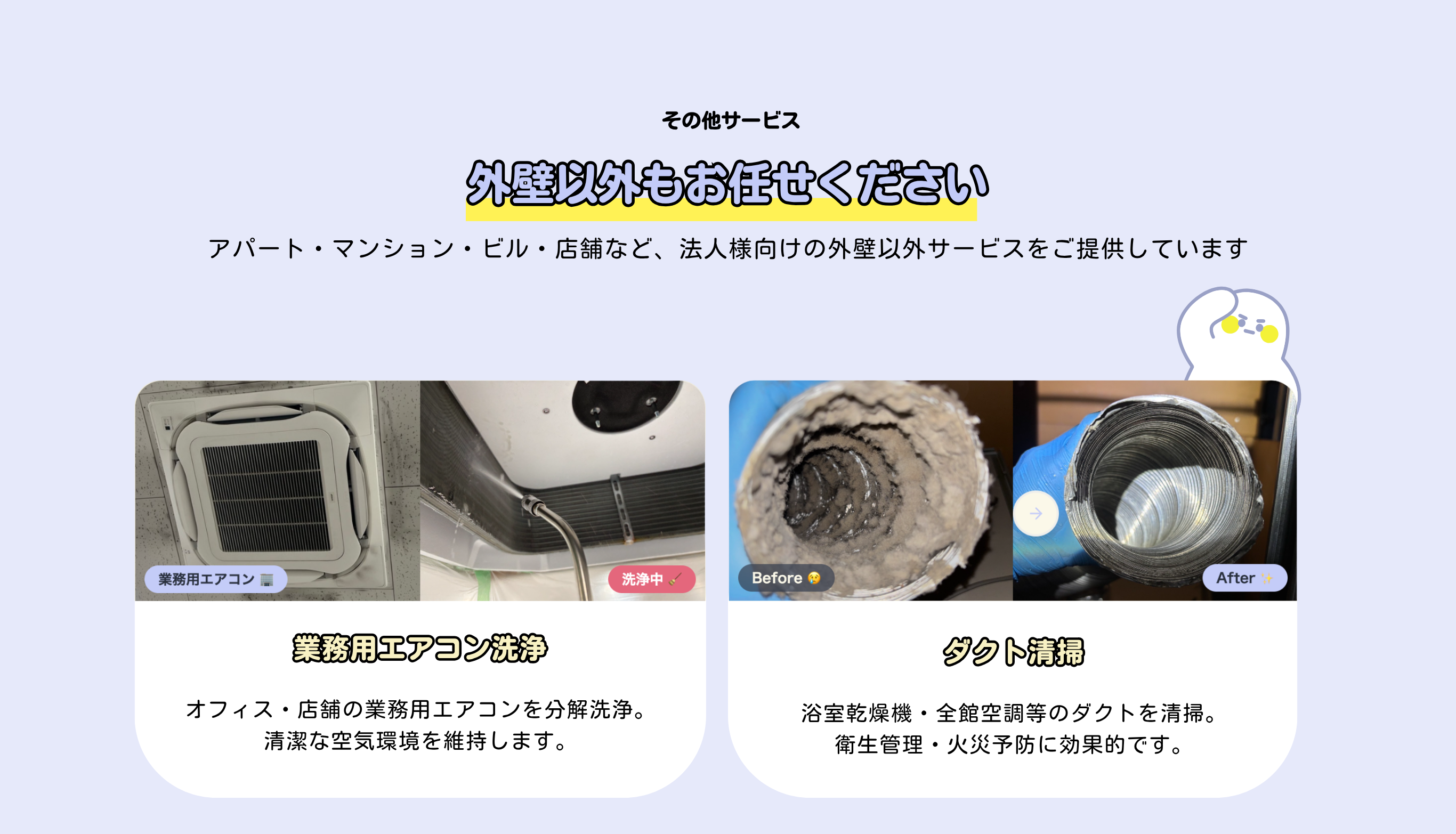 外壁以外もお任せください
その他サービス
アパート・マンション・ビル・店舗など、法人様向けの外壁以外のサービスをご提供しています

業務用エアコン洗浄
オフィス・店舗の業務用エアコンを分解洗浄。
清潔な空気環境を維持します。

ダクト清掃
浴室乾燥機・全館空調等のダクトを清掃。
衛生管理・火災予防に効果的です。


