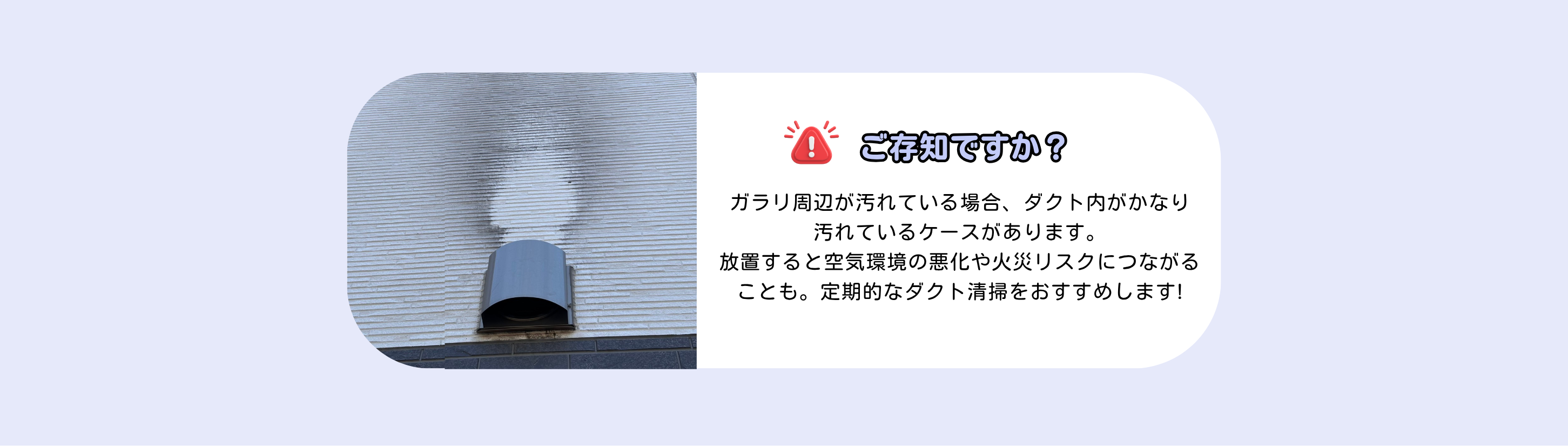 ご存知ですか？
ガラリ周辺が汚れている場合、ダクト内がかなり
汚れているケースがあります。
放置すると空気環境の悪化や火災リスクにつながることも。定期的なダクト清掃をおすすめします!